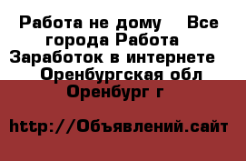 Работа не дому. - Все города Работа » Заработок в интернете   . Оренбургская обл.,Оренбург г.